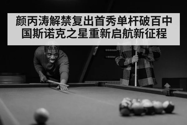 颜丙涛解禁复出首秀单杆破百中国斯诺克之星重新启航新征程