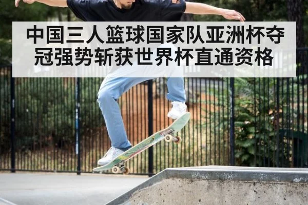 中国三人篮球国家队亚洲杯夺冠强势斩获世界杯直通资格